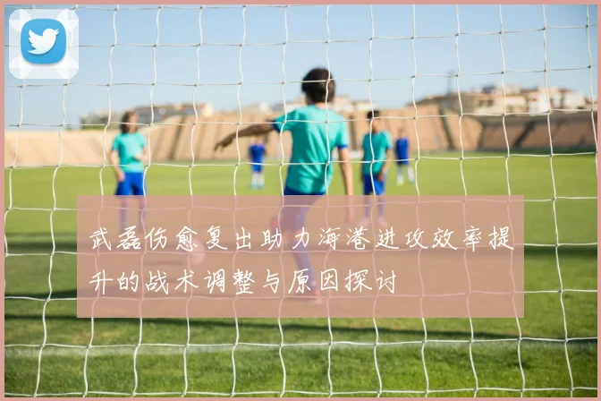 武磊伤愈复出助力海港进攻效率提升的战术调整与原因探讨