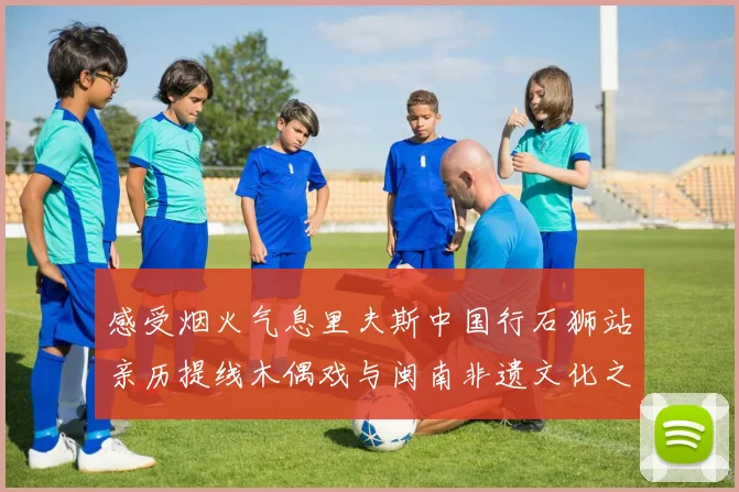 感受烟火气息里夫斯中国行石狮站亲历提线木偶戏与闽南非遗文化之美