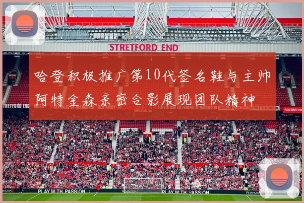 哈登积极推广第10代签名鞋与主帅阿特金森亲密合影展现团队精神