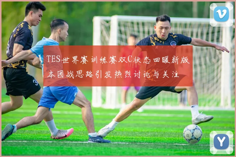 TES世界赛训练赛双C状态回暖新版本团战思路引发热烈讨论与关注