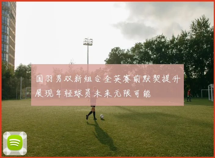 国羽男双新组合全英赛前默契提升展现年轻球员未来无限可能