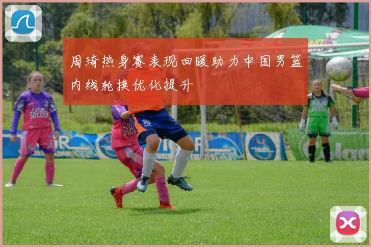 周琦热身赛表现回暖助力中国男篮内线轮换优化提升