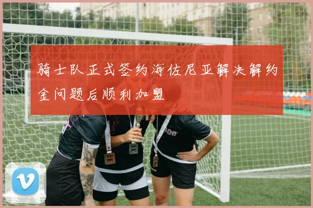 骑士队正式签约海佐尼亚解决解约金问题后顺利加盟
