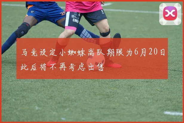 马竞设定小蜘蛛离队期限为6月20日此后将不再考虑出售