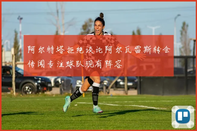 阿尔特塔拒绝谈论阿尔瓦雷斯转会传闻专注球队现有阵容