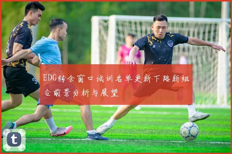 EDG转会窗口试训名单更新下路新组合前景分析与展望