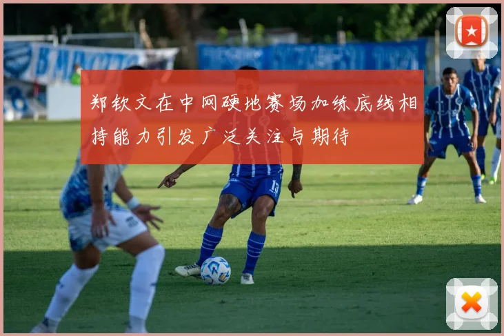 郑钦文在中网硬地赛场加练底线相持能力引发广泛关注与期待