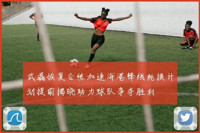 武磊恢复合练加速海港锋线轮换计划提前揭晓助力球队争夺胜利