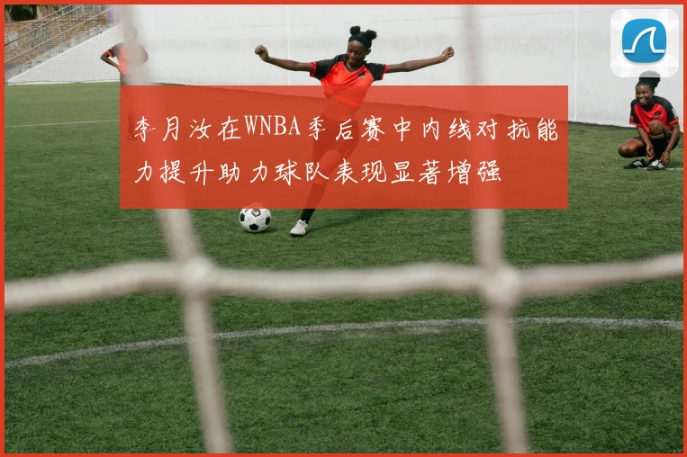 李月汝在WNBA季后赛中内线对抗能力提升助力球队表现显著增强