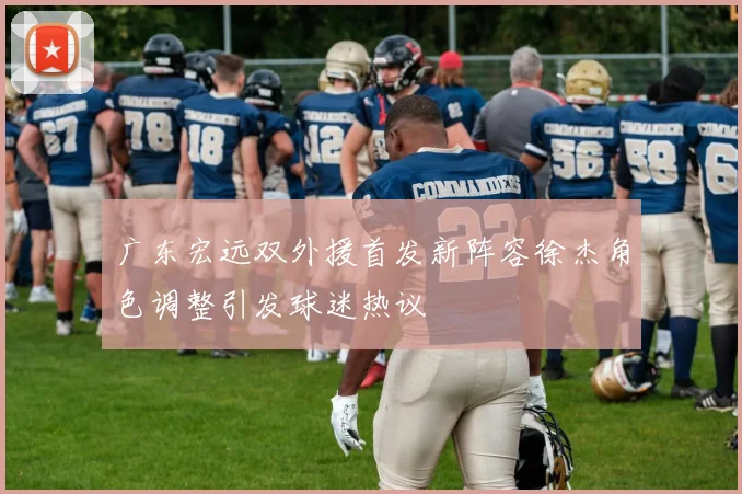 广东宏远双外援首发新阵容徐杰角色调整引发球迷热议