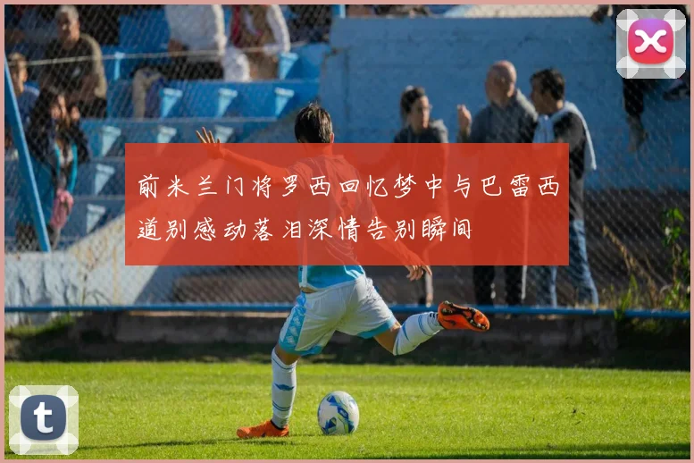 前米兰门将罗西回忆梦中与巴雷西道别感动落泪深情告别瞬间