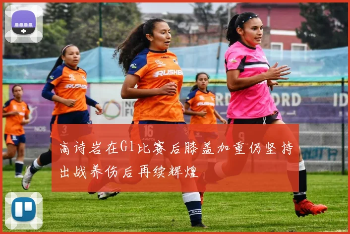 高诗岩在G1比赛后膝盖加重仍坚持出战养伤后再续辉煌