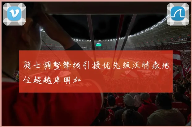 骑士调整锋线引援优先级沃特森地位超越库明加