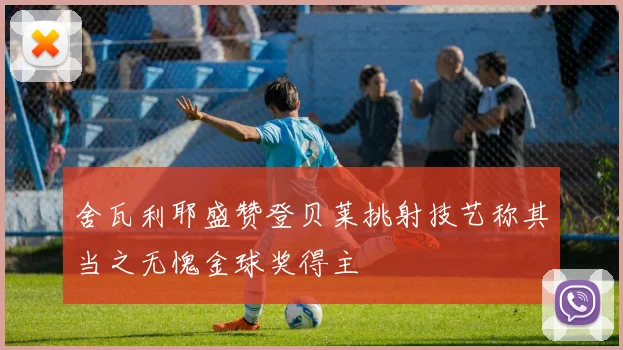 舍瓦利耶盛赞登贝莱挑射技艺称其当之无愧金球奖得主