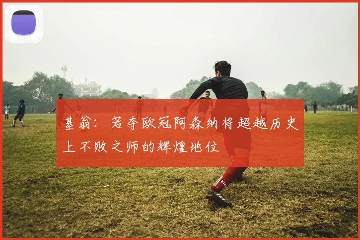 基翁：若夺欧冠阿森纳将超越历史上不败之师的辉煌地位