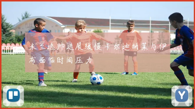 米兰选帅进展缓慢卡尔迪纳莱与伊布面临时间压力