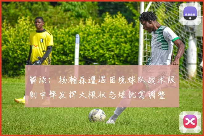 解读：杨瀚森遭遇困境球队战术限制中锋发挥大根状态堪忧需调整