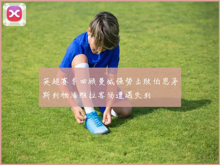 英超赛季回顾曼城强势击败伯恩茅斯利物浦维拉客场遭遇失利
