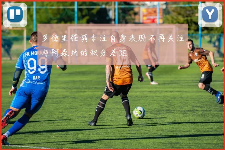 罗德里强调专注自身表现不再关注与阿森纳的积分差距