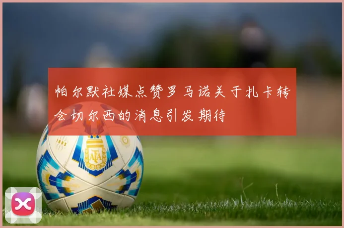 帕尔默社媒点赞罗马诺关于扎卡转会切尔西的消息引发期待