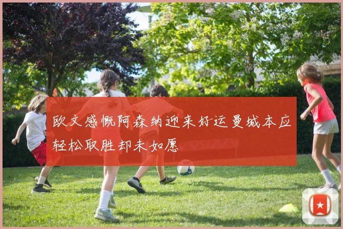欧文感慨阿森纳迎来好运曼城本应轻松取胜却未如愿