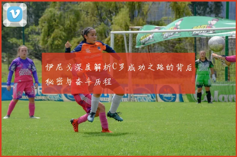 伊尼戈深度解析C罗成功之路的背后秘密与奋斗历程