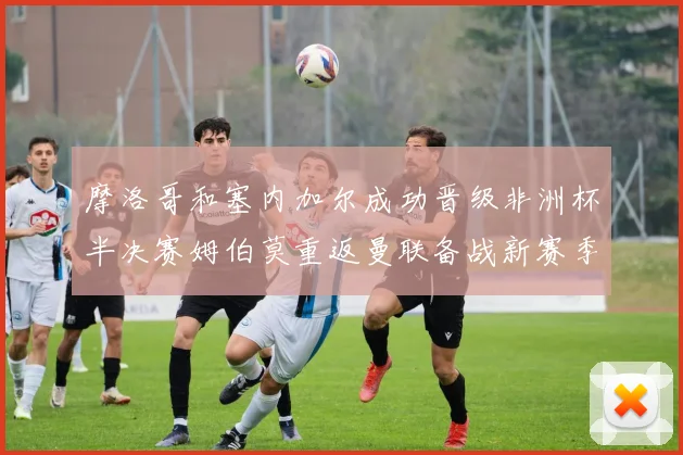 摩洛哥和塞内加尔成功晋级非洲杯半决赛姆伯莫重返曼联备战新赛季