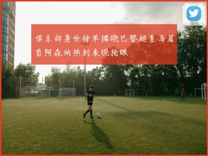 俱乐部身价榜单揭晓巴黎超皇马居首阿森纳热刺表现抢眼