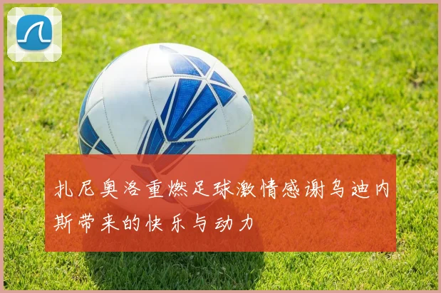 扎尼奥洛重燃足球激情感谢乌迪内斯带来的快乐与动力