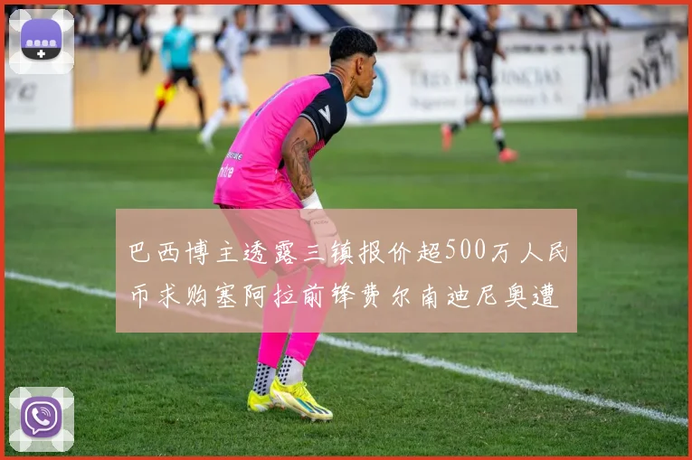 巴西博主透露三镇报价超500万人民币求购塞阿拉前锋费尔南迪尼奥遭拒绝