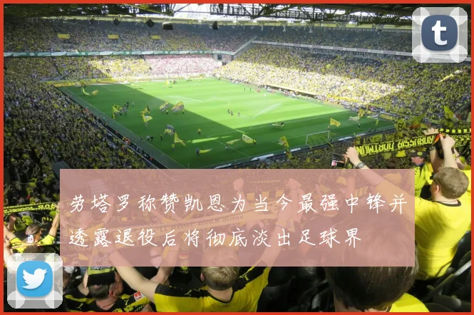 劳塔罗称赞凯恩为当今最强中锋并透露退役后将彻底淡出足球界