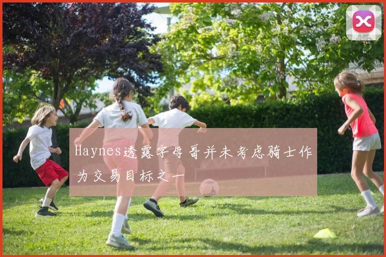 Haynes透露字母哥并未考虑骑士作为交易目标之一