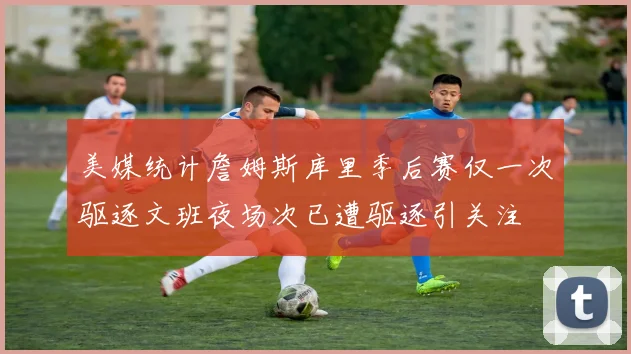 美媒统计詹姆斯库里季后赛仅一次驱逐文班夜场次已遭驱逐引关注