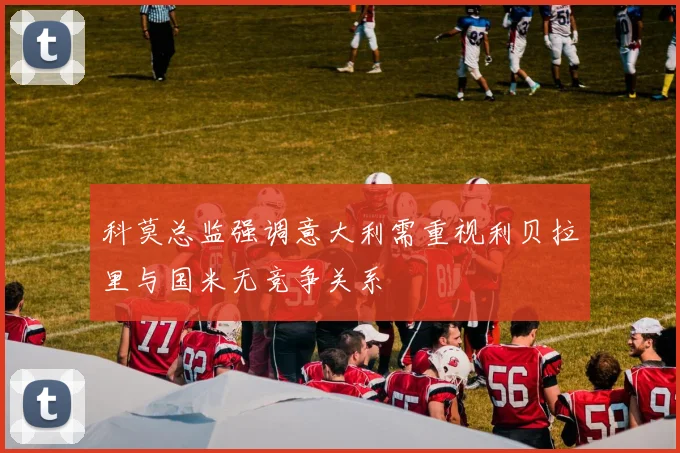 科莫总监强调意大利需重视利贝拉里与国米无竞争关系