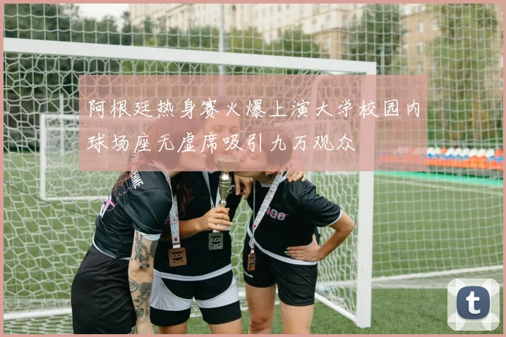 阿根廷热身赛火爆上演大学校园内球场座无虚席吸引九万观众