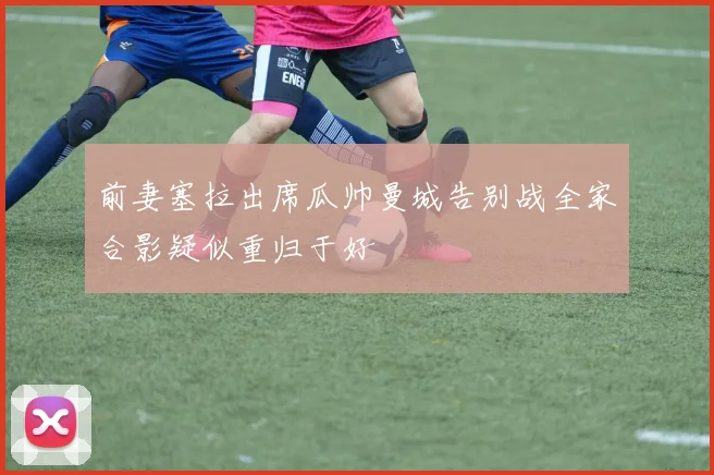 前妻塞拉出席瓜帅曼城告别战全家合影疑似重归于好