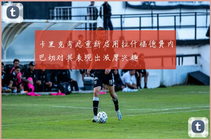 卡里克考虑重新启用拉什福德费内巴切对其表现出浓厚兴趣