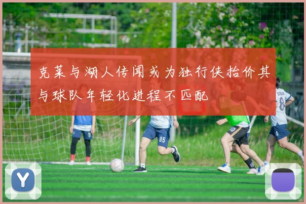 克莱与湖人传闻或为独行侠抬价其与球队年轻化进程不匹配
