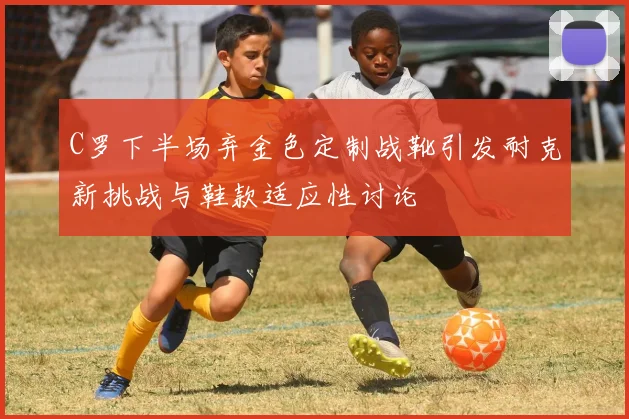 C罗下半场弃金色定制战靴引发耐克新挑战与鞋款适应性讨论