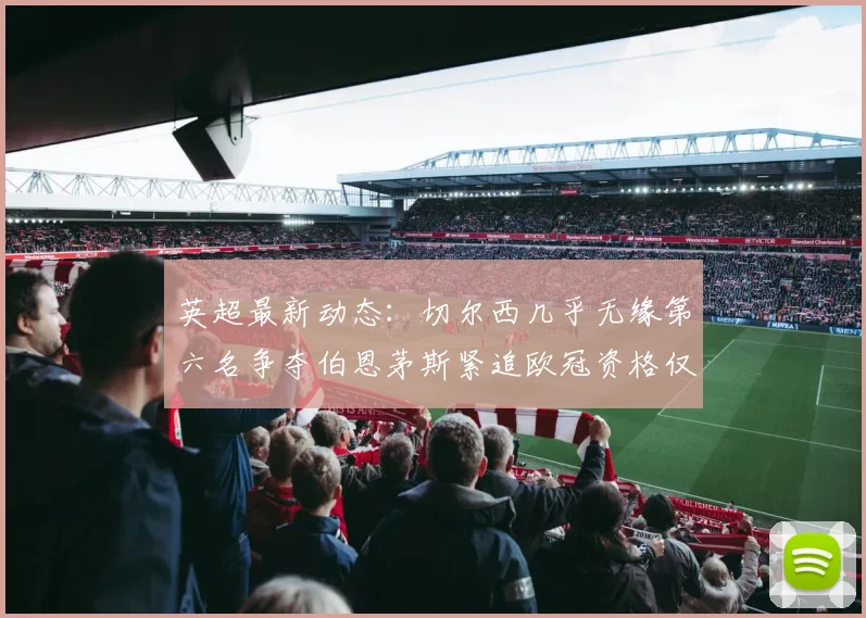 英超最新动态：切尔西几乎无缘第六名争夺伯恩茅斯紧追欧冠资格仅差三分