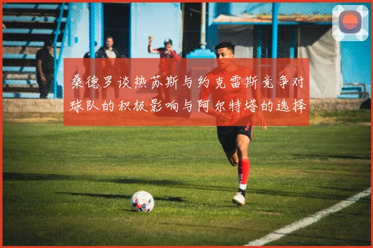 桑德罗谈热苏斯与约克雷斯竞争对球队的积极影响与阿尔特塔的选择难题