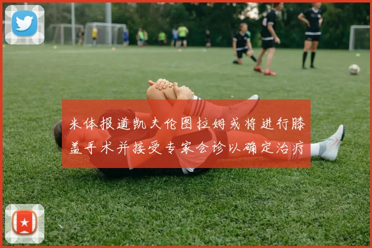 米体报道凯夫伦图拉姆或将进行膝盖手术并接受专家会诊以确定治疗方案