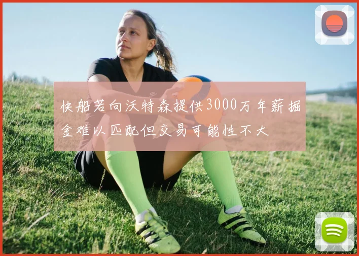 快船若向沃特森提供3000万年薪掘金难以匹配但交易可能性不大