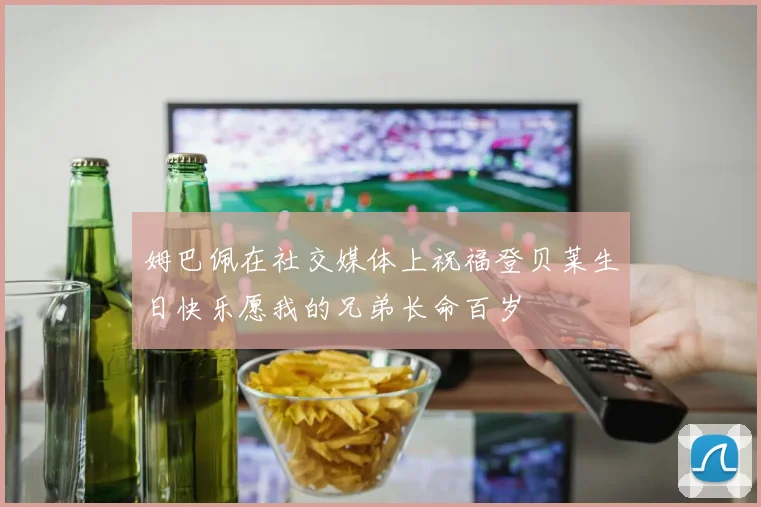 姆巴佩在社交媒体上祝福登贝莱生日快乐愿我的兄弟长命百岁