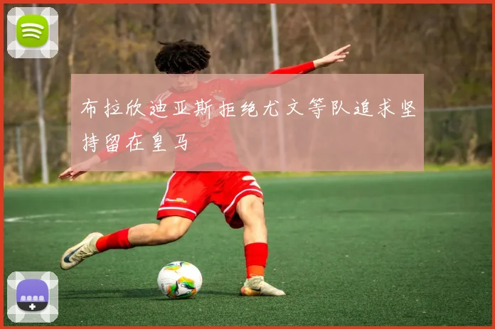 布拉欣迪亚斯拒绝尤文等队追求坚持留在皇马
