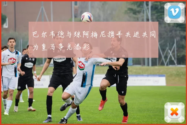 巴尔韦德与琼阿梅尼携手共进共同为皇马争光添彩