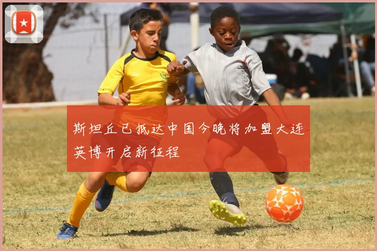 斯坦丘已抵达中国今晚将加盟大连英博开启新征程